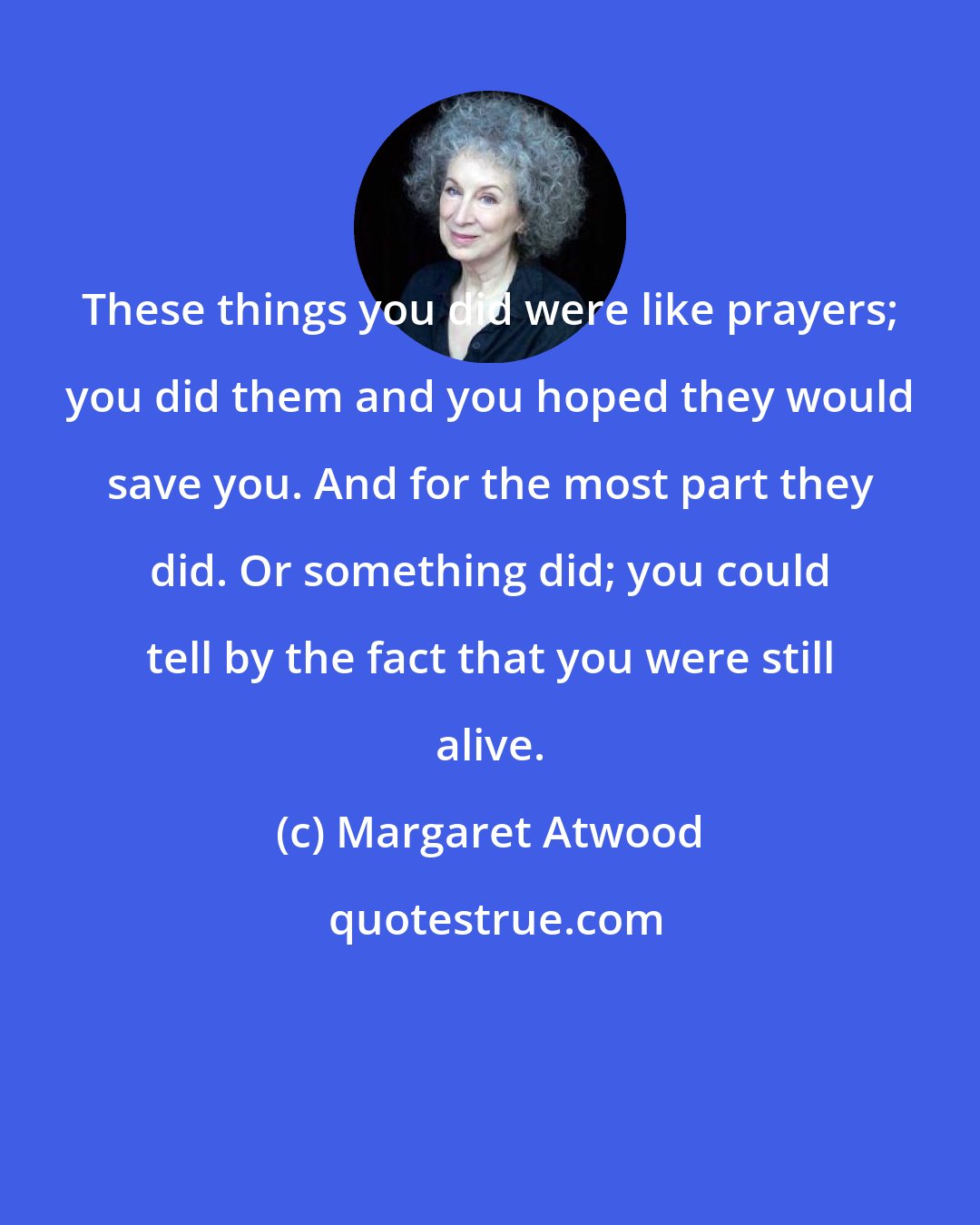 Margaret Atwood: These things you did were like prayers; you did them and you hoped they would save you. And for the most part they did. Or something did; you could tell by the fact that you were still alive.