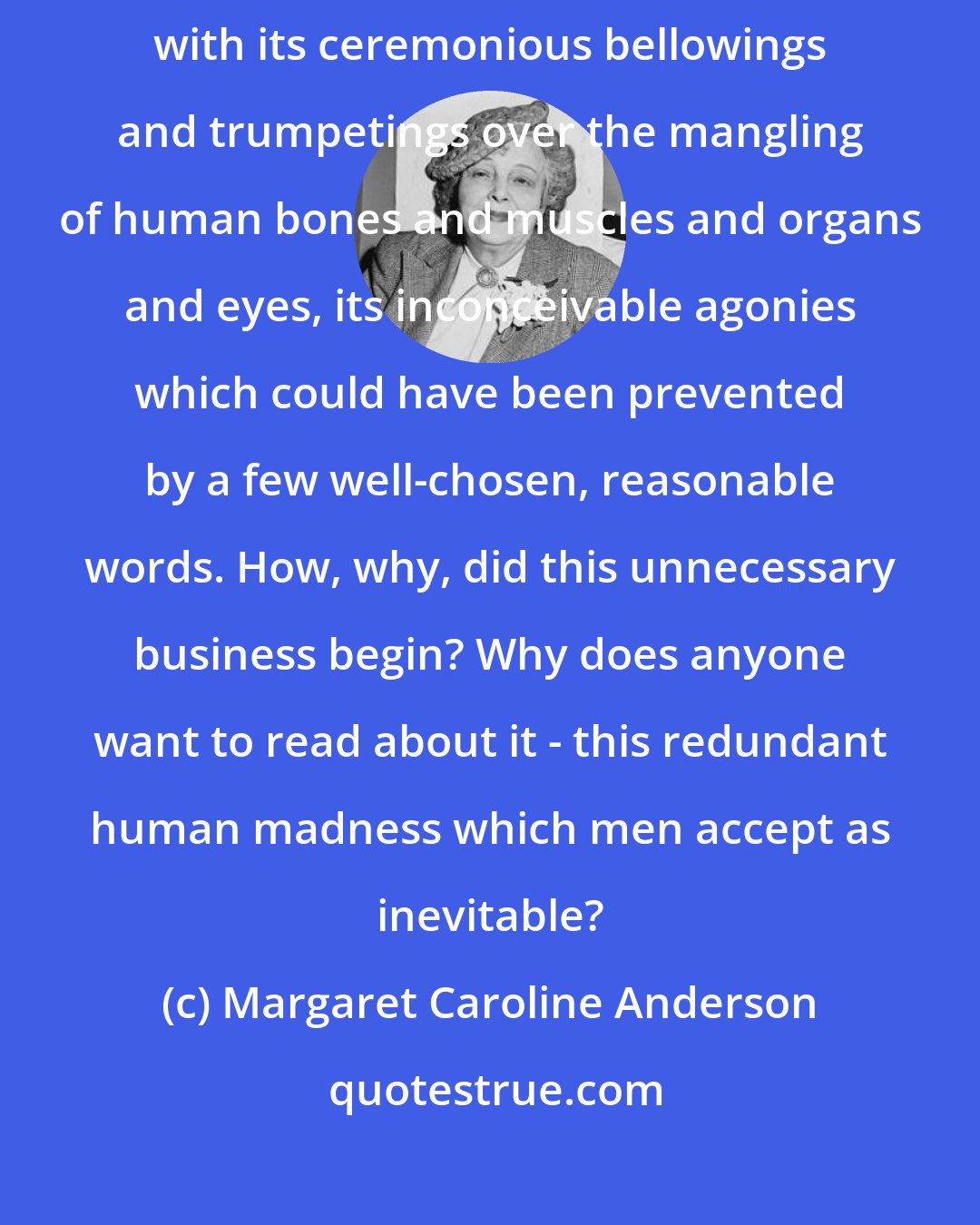 Margaret Caroline Anderson: How can anyone be interested in war? - that glorious pursuit of annihilation with its ceremonious bellowings and trumpetings over the mangling of human bones and muscles and organs and eyes, its inconceivable agonies which could have been prevented by a few well-chosen, reasonable words. How, why, did this unnecessary business begin? Why does anyone want to read about it - this redundant human madness which men accept as inevitable?