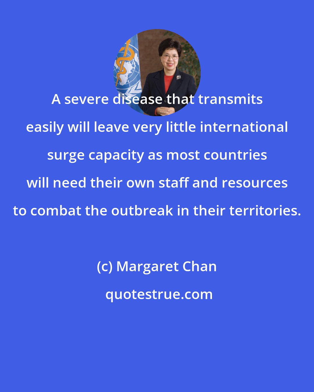Margaret Chan: A severe disease that transmits easily will leave very little international surge capacity as most countries will need their own staff and resources to combat the outbreak in their territories.