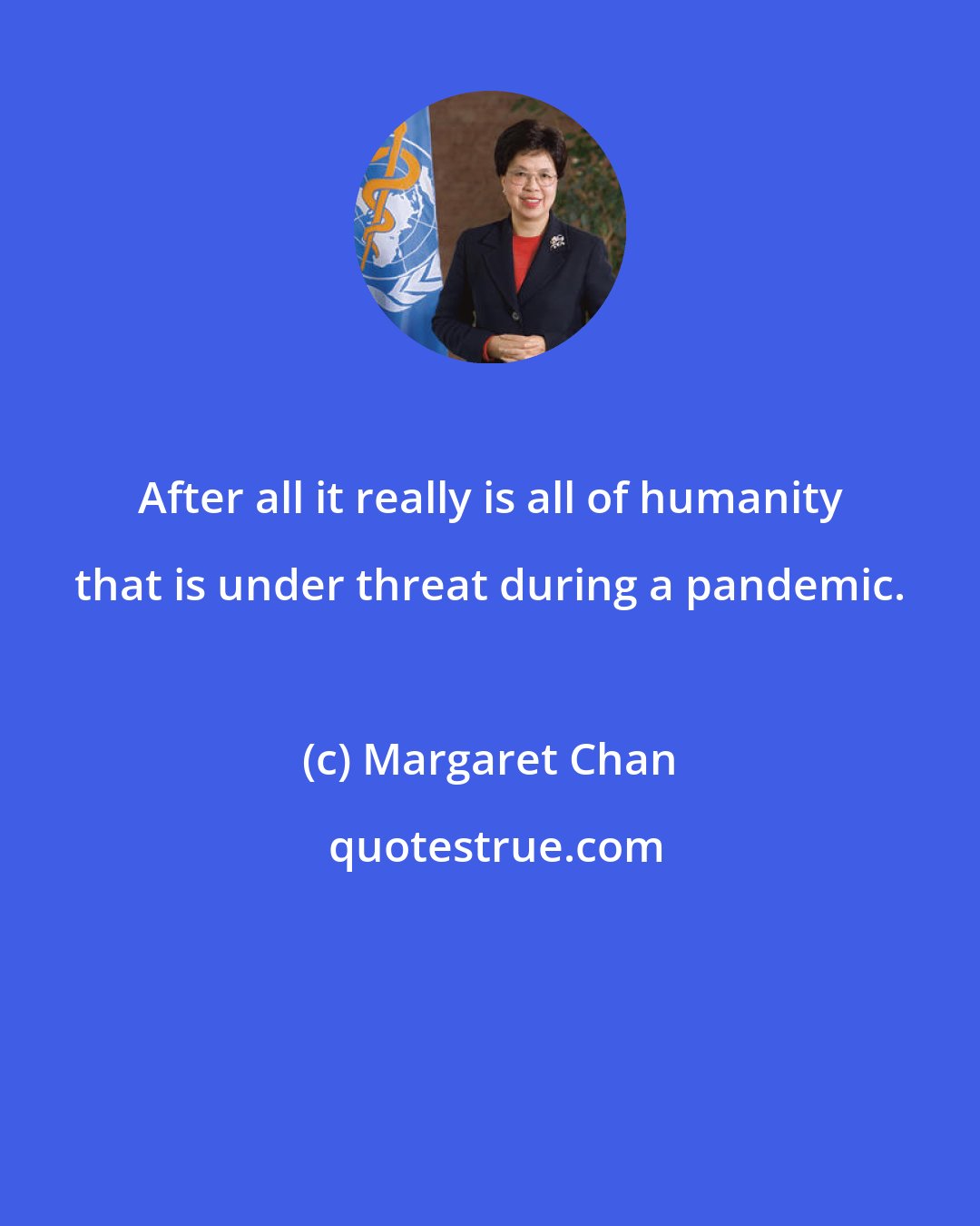 Margaret Chan: After all it really is all of humanity that is under threat during a pandemic.