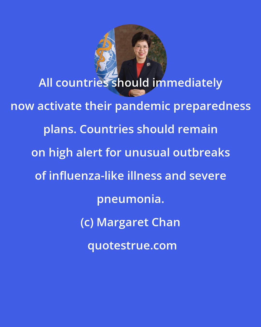 Margaret Chan: All countries should immediately now activate their pandemic preparedness plans. Countries should remain on high alert for unusual outbreaks of influenza-like illness and severe pneumonia.