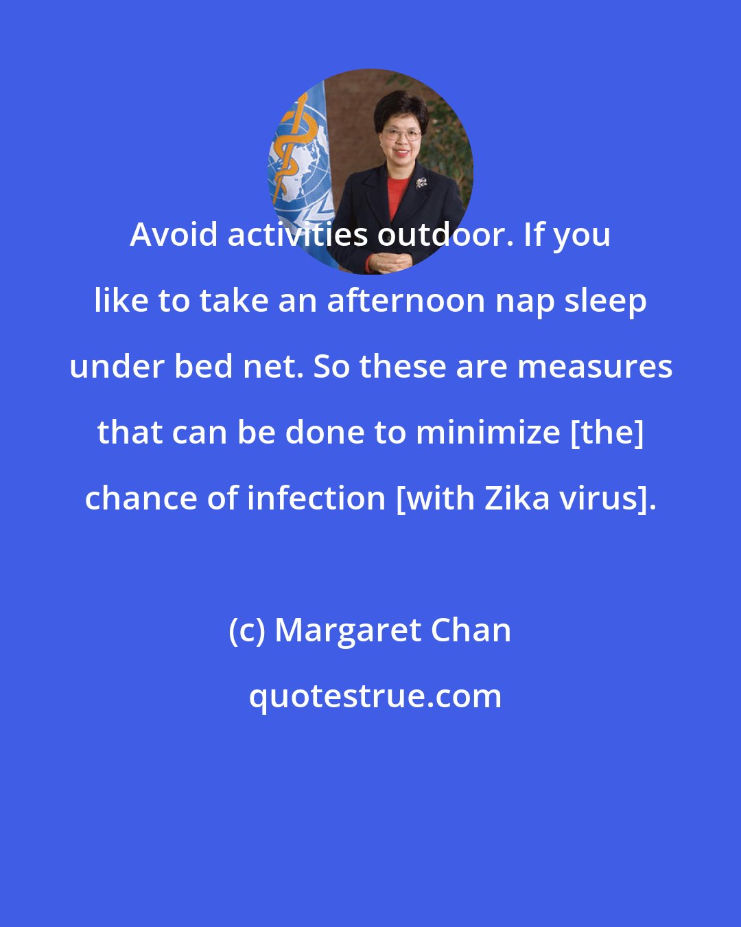 Margaret Chan: Avoid activities outdoor. If you like to take an afternoon nap sleep under bed net. So these are measures that can be done to minimize [the] chance of infection [with Zika virus].