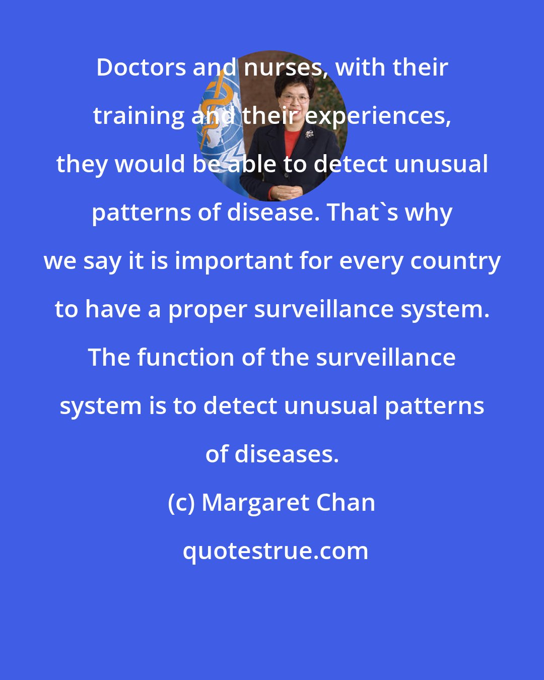 Margaret Chan: Doctors and nurses, with their training and their experiences, they would be able to detect unusual patterns of disease. That's why we say it is important for every country to have a proper surveillance system. The function of the surveillance system is to detect unusual patterns of diseases.