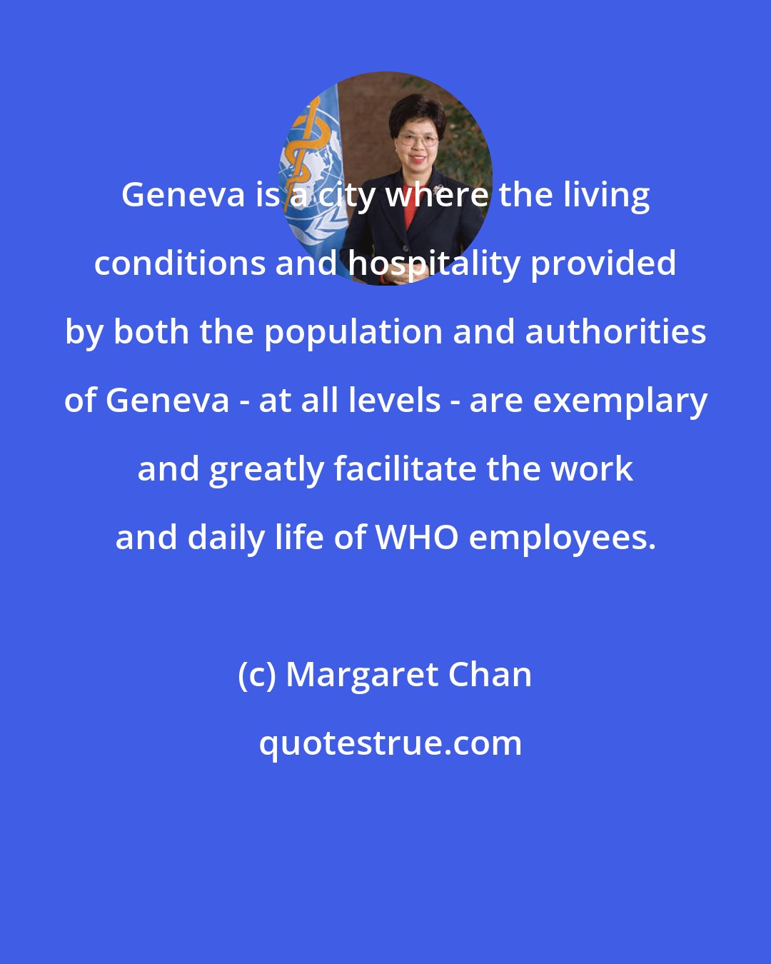 Margaret Chan: Geneva is a city where the living conditions and hospitality provided by both the population and authorities of Geneva - at all levels - are exemplary and greatly facilitate the work and daily life of WHO employees.