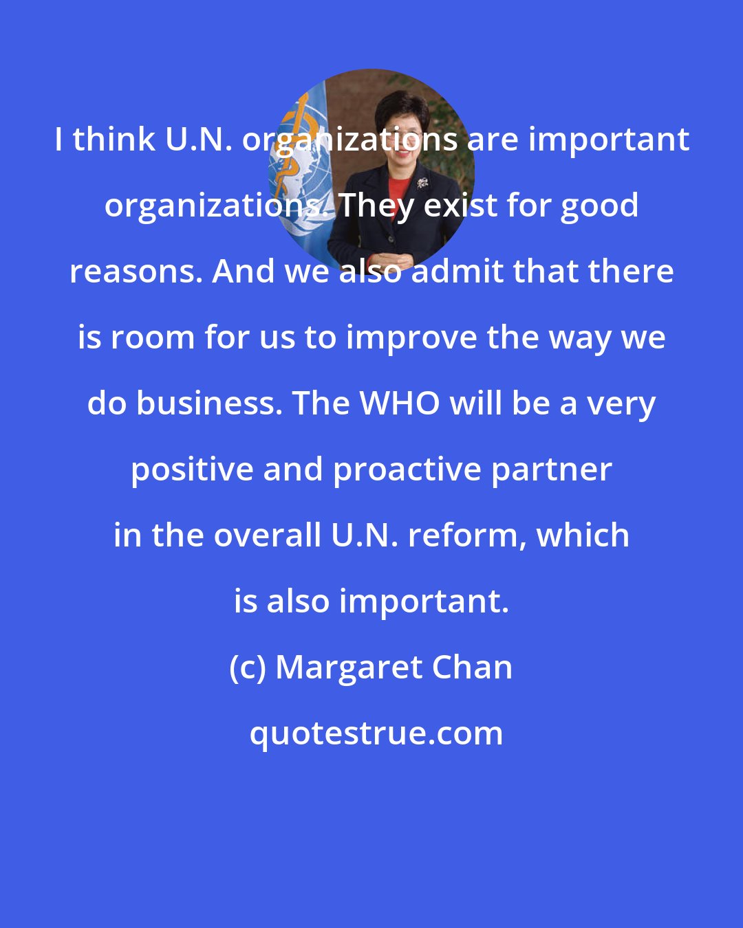 Margaret Chan: I think U.N. organizations are important organizations. They exist for good reasons. And we also admit that there is room for us to improve the way we do business. The WHO will be a very positive and proactive partner in the overall U.N. reform, which is also important.