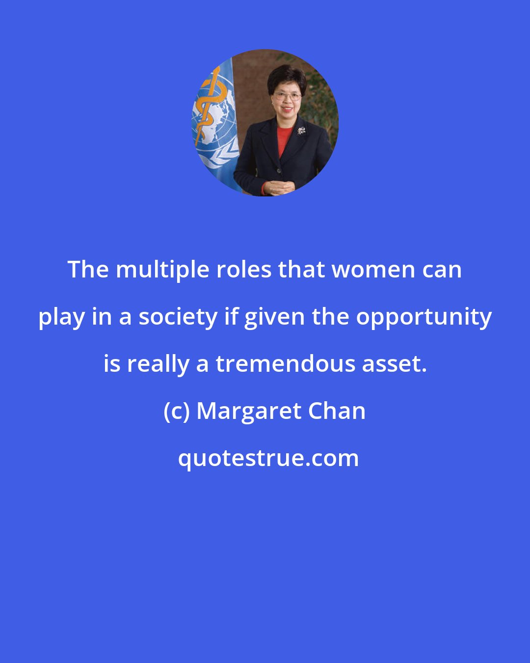 Margaret Chan: The multiple roles that women can play in a society if given the opportunity is really a tremendous asset.