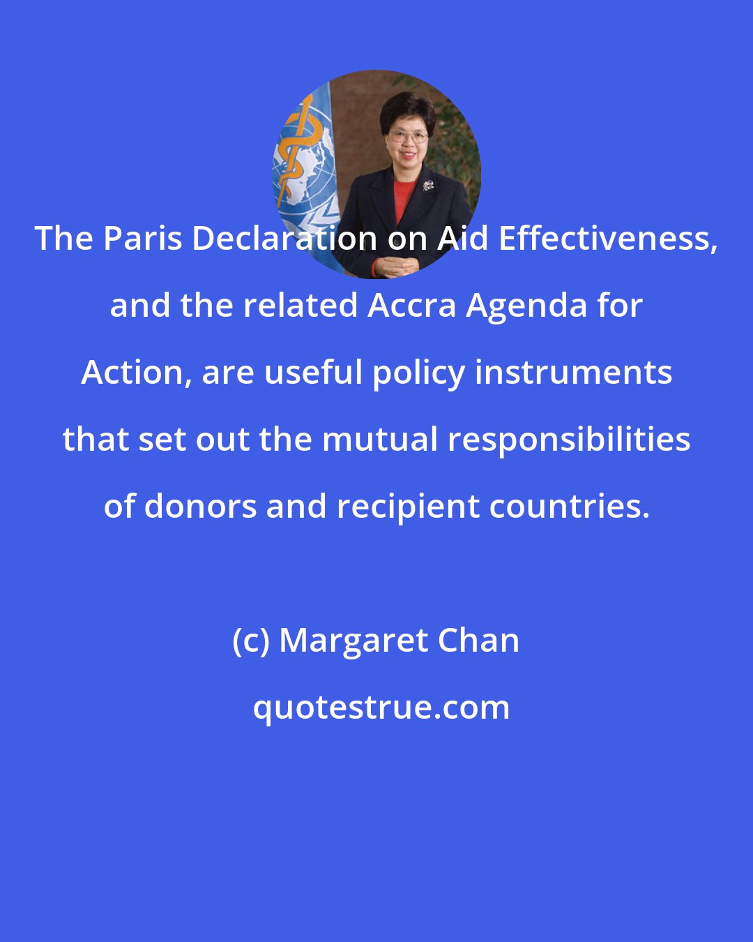 Margaret Chan: The Paris Declaration on Aid Effectiveness, and the related Accra Agenda for Action, are useful policy instruments that set out the mutual responsibilities of donors and recipient countries.