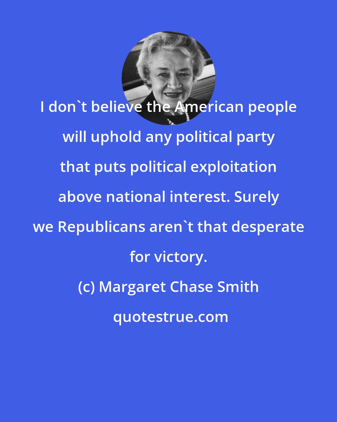 Margaret Chase Smith: I don't believe the American people will uphold any political party that puts political exploitation above national interest. Surely we Republicans aren't that desperate for victory.