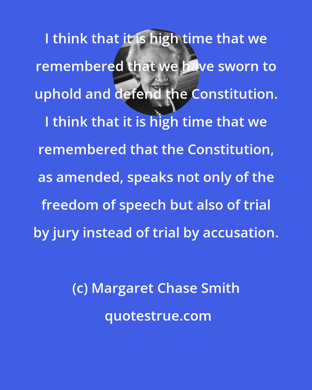 Margaret Chase Smith: I think that it is high time that we remembered that we have sworn to uphold and defend the Constitution. I think that it is high time that we remembered that the Constitution, as amended, speaks not only of the freedom of speech but also of trial by jury instead of trial by accusation.