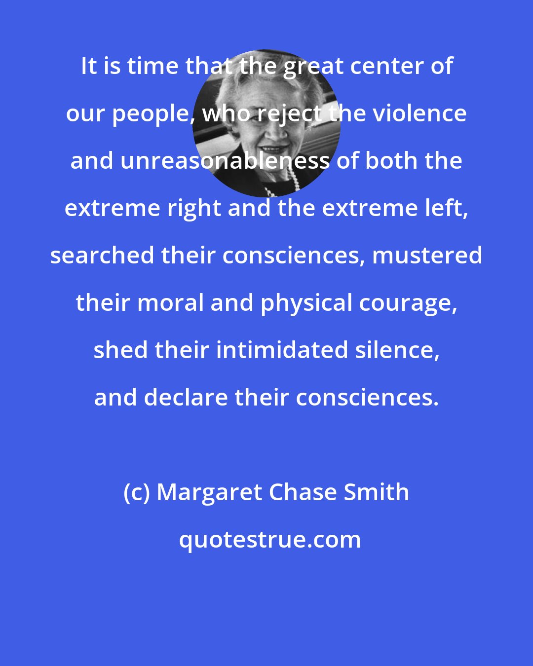 Margaret Chase Smith: It is time that the great center of our people, who reject the violence and unreasonableness of both the extreme right and the extreme left, searched their consciences, mustered their moral and physical courage, shed their intimidated silence, and declare their consciences.