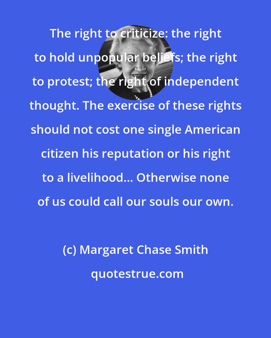 Margaret Chase Smith: The right to criticize: the right to hold unpopular beliefs; the right to protest; the right of independent thought. The exercise of these rights should not cost one single American citizen his reputation or his right to a livelihood... Otherwise none of us could call our souls our own.