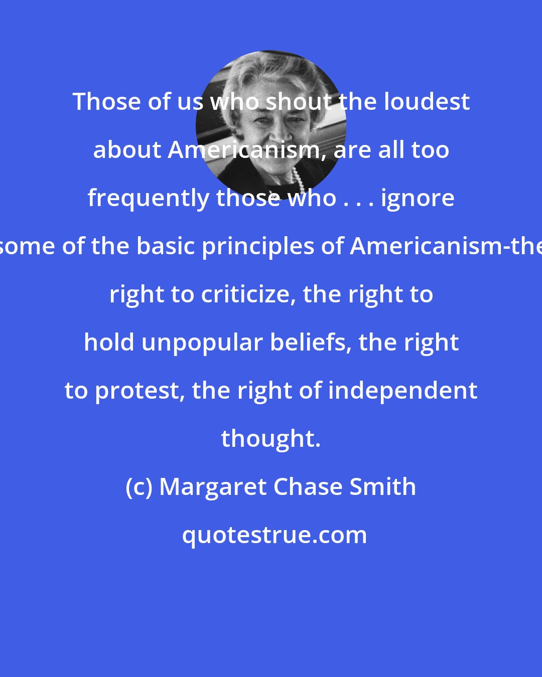 Margaret Chase Smith: Those of us who shout the loudest about Americanism, are all too frequently those who . . . ignore some of the basic principles of Americanism-the right to criticize, the right to hold unpopular beliefs, the right to protest, the right of independent thought.