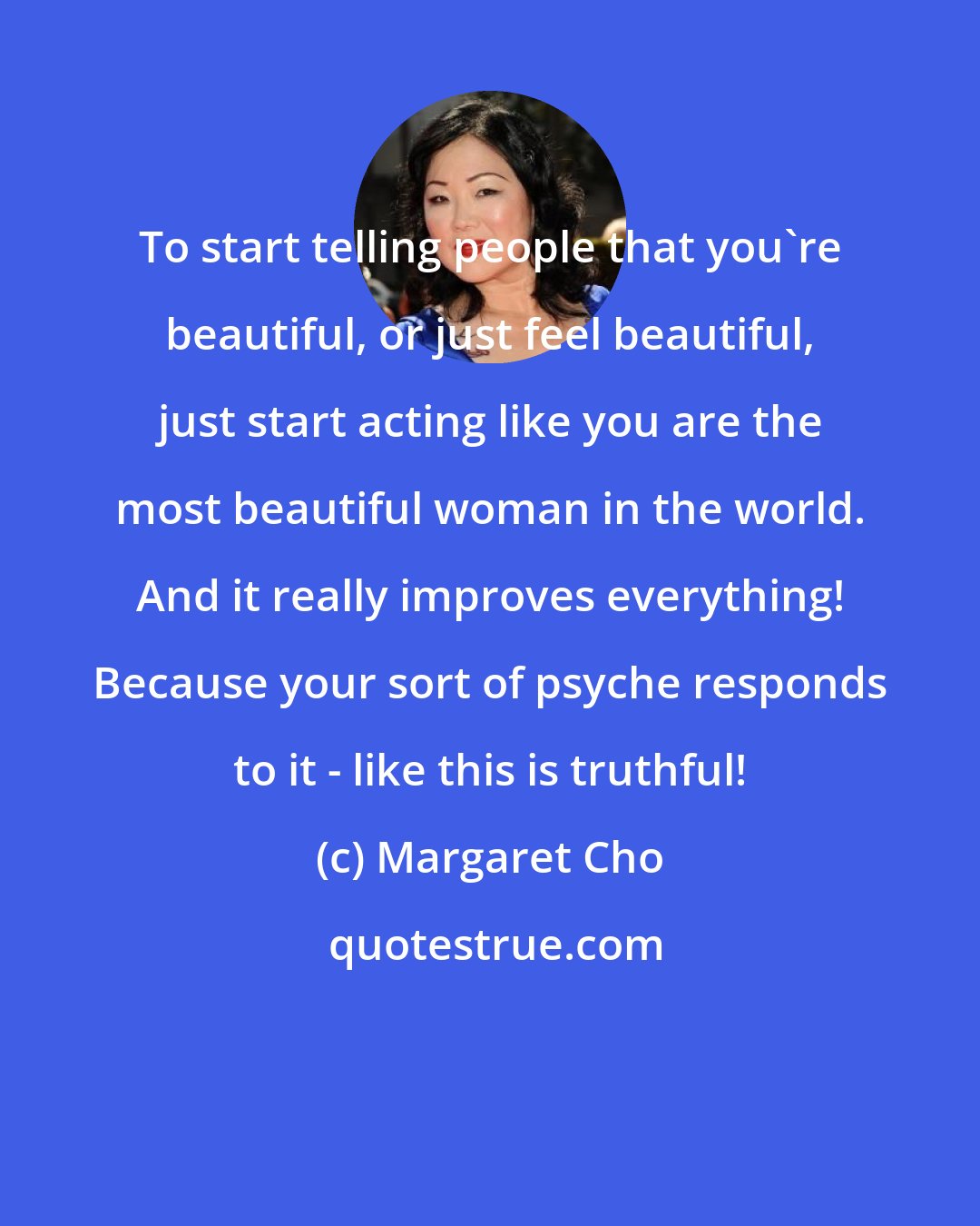 Margaret Cho: To start telling people that you're beautiful, or just feel beautiful, just start acting like you are the most beautiful woman in the world. And it really improves everything! Because your sort of psyche responds to it - like this is truthful!