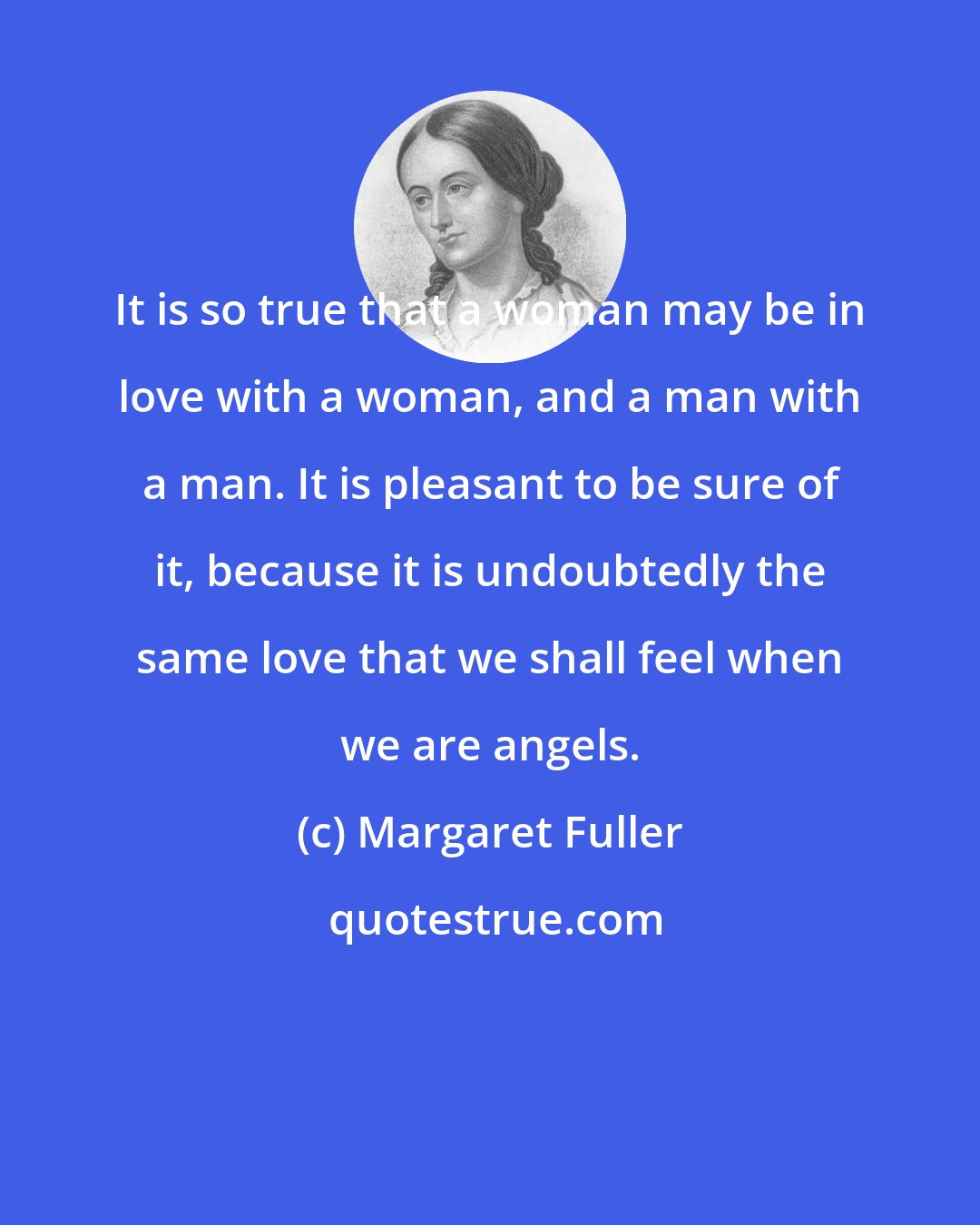 Margaret Fuller: It is so true that a woman may be in love with a woman, and a man with a man. It is pleasant to be sure of it, because it is undoubtedly the same love that we shall feel when we are angels.
