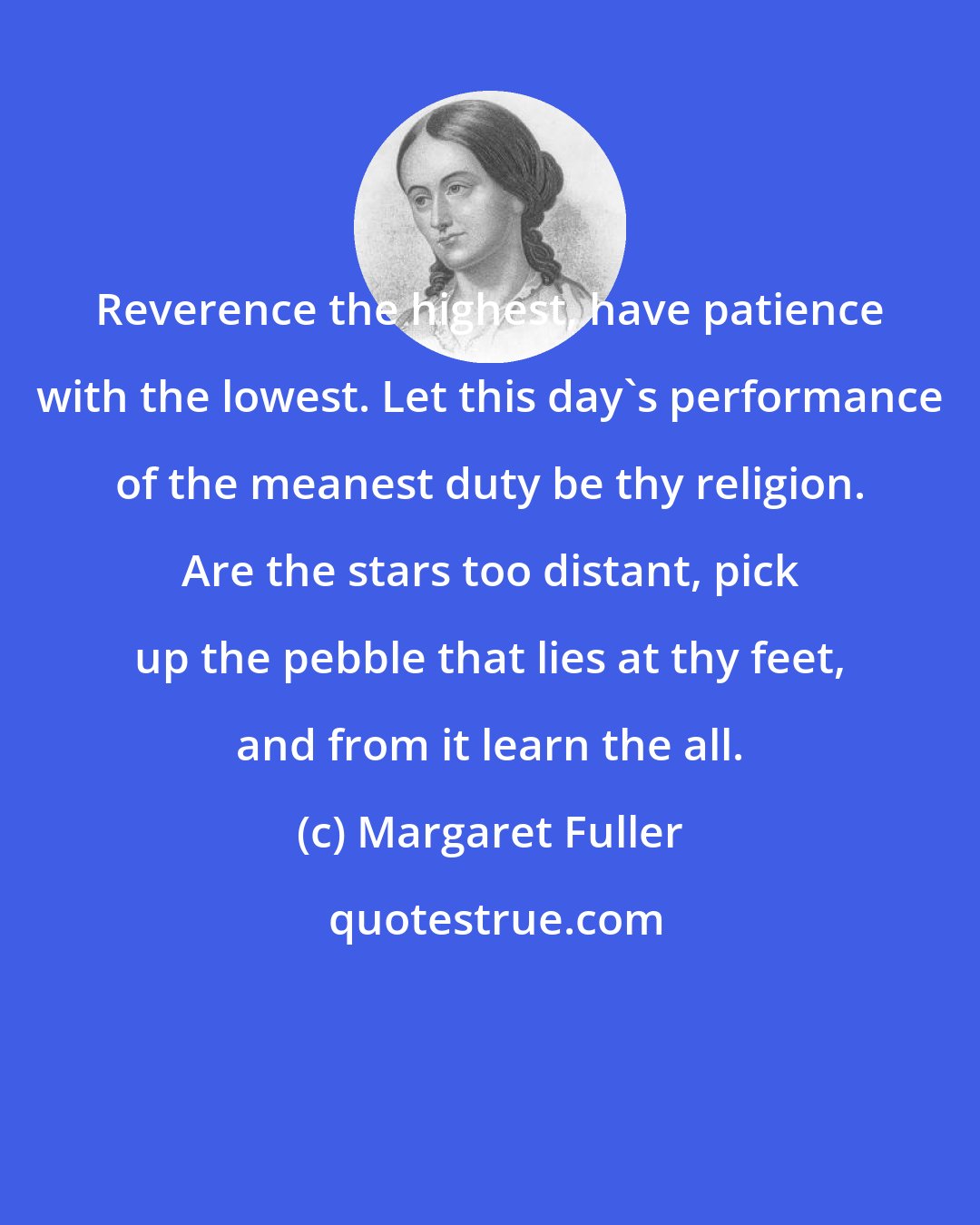 Margaret Fuller: Reverence the highest, have patience with the lowest. Let this day's performance of the meanest duty be thy religion. Are the stars too distant, pick up the pebble that lies at thy feet, and from it learn the all.