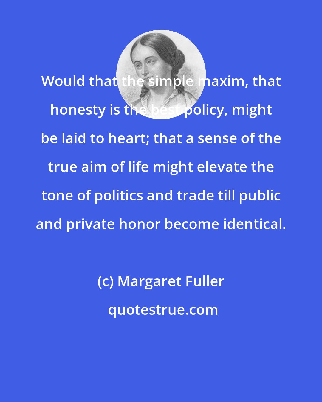 Margaret Fuller: Would that the simple maxim, that honesty is the best policy, might be laid to heart; that a sense of the true aim of life might elevate the tone of politics and trade till public and private honor become identical.
