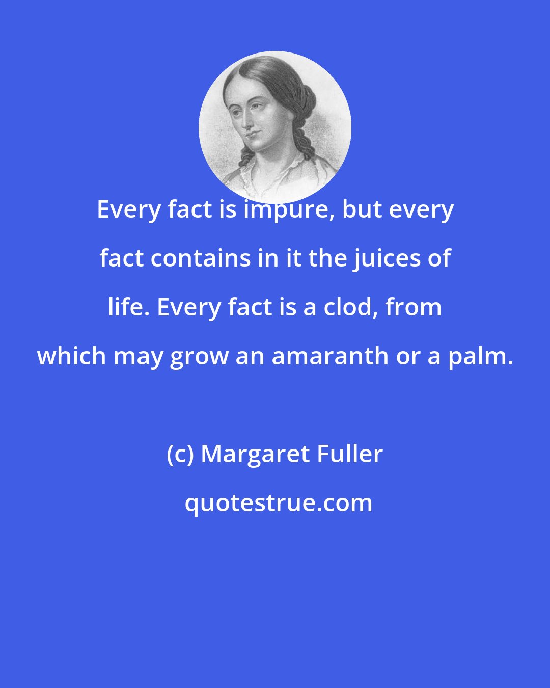 Margaret Fuller: Every fact is impure, but every fact contains in it the juices of life. Every fact is a clod, from which may grow an amaranth or a palm.