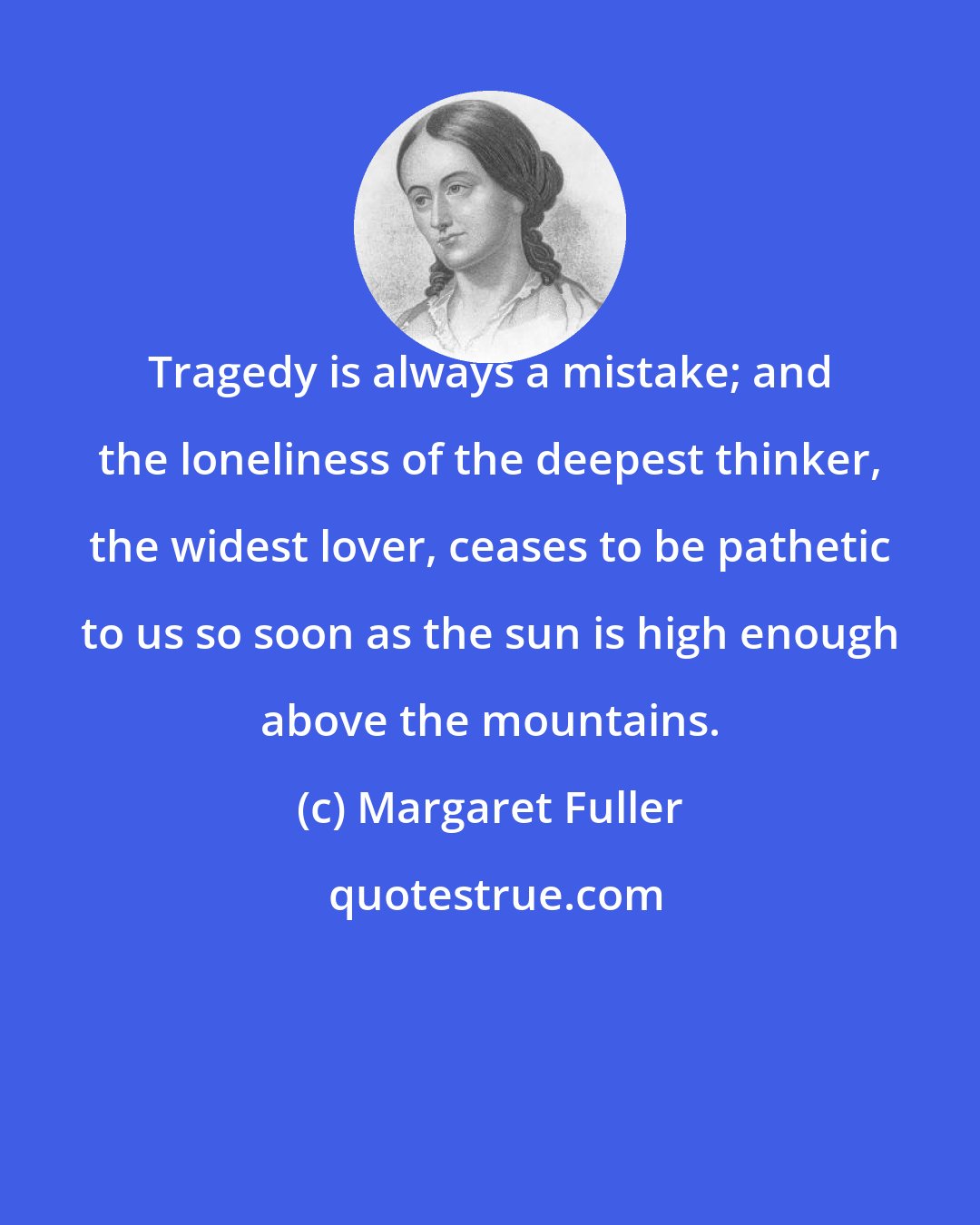 Margaret Fuller: Tragedy is always a mistake; and the loneliness of the deepest thinker, the widest lover, ceases to be pathetic to us so soon as the sun is high enough above the mountains.