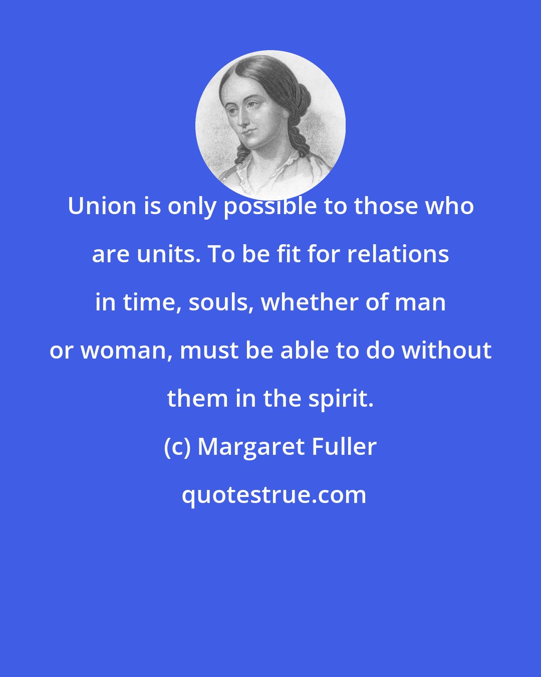 Margaret Fuller: Union is only possible to those who are units. To be fit for relations in time, souls, whether of man or woman, must be able to do without them in the spirit.