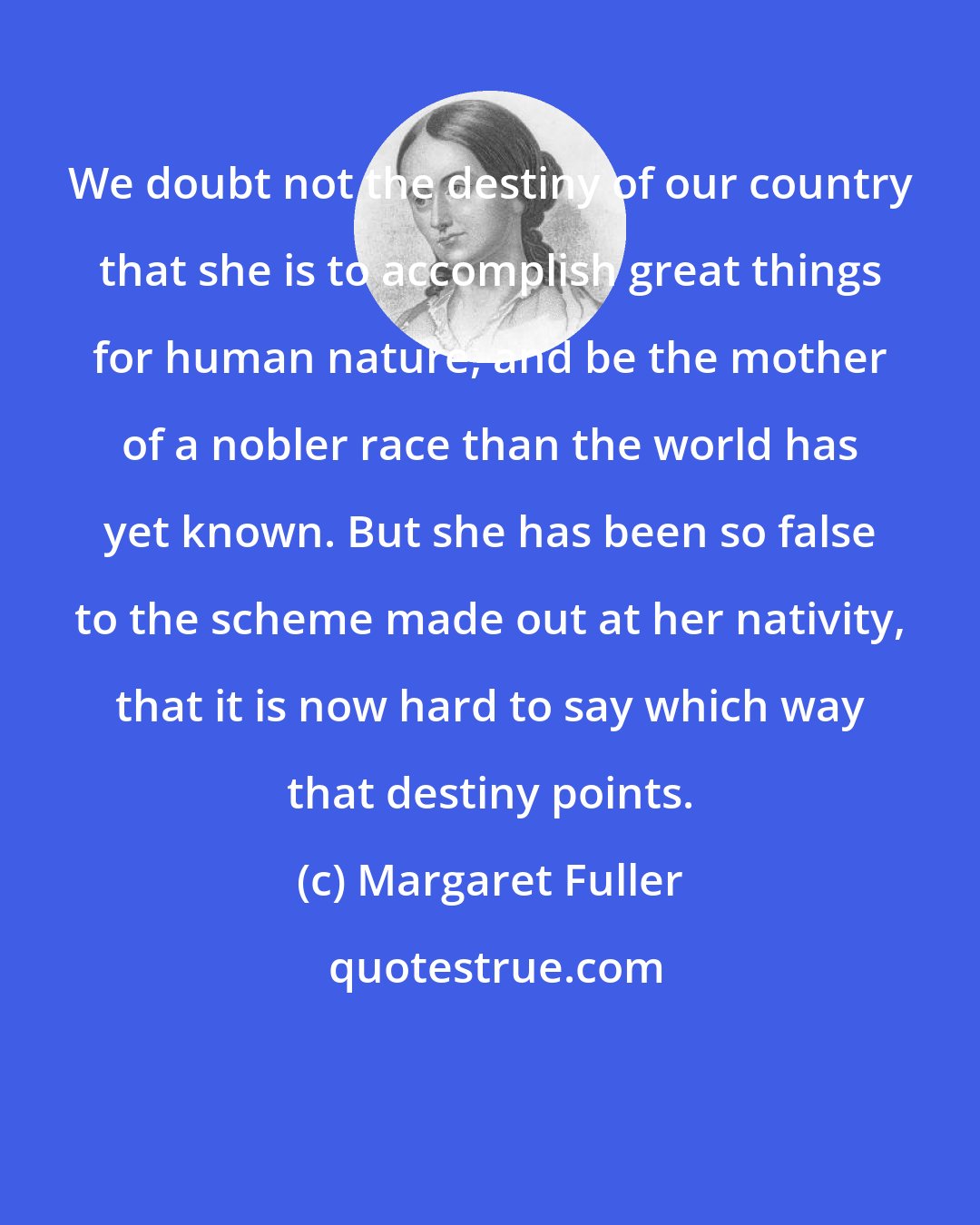 Margaret Fuller: We doubt not the destiny of our country that she is to accomplish great things for human nature, and be the mother of a nobler race than the world has yet known. But she has been so false to the scheme made out at her nativity, that it is now hard to say which way that destiny points.
