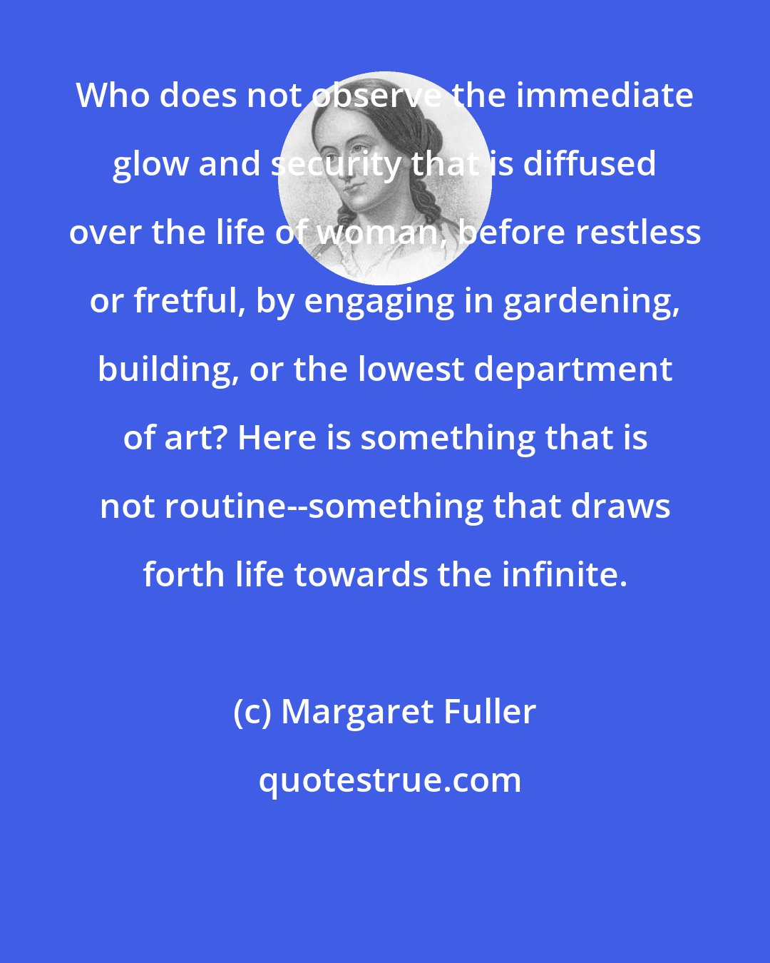 Margaret Fuller: Who does not observe the immediate glow and security that is diffused over the life of woman, before restless or fretful, by engaging in gardening, building, or the lowest department of art? Here is something that is not routine--something that draws forth life towards the infinite.
