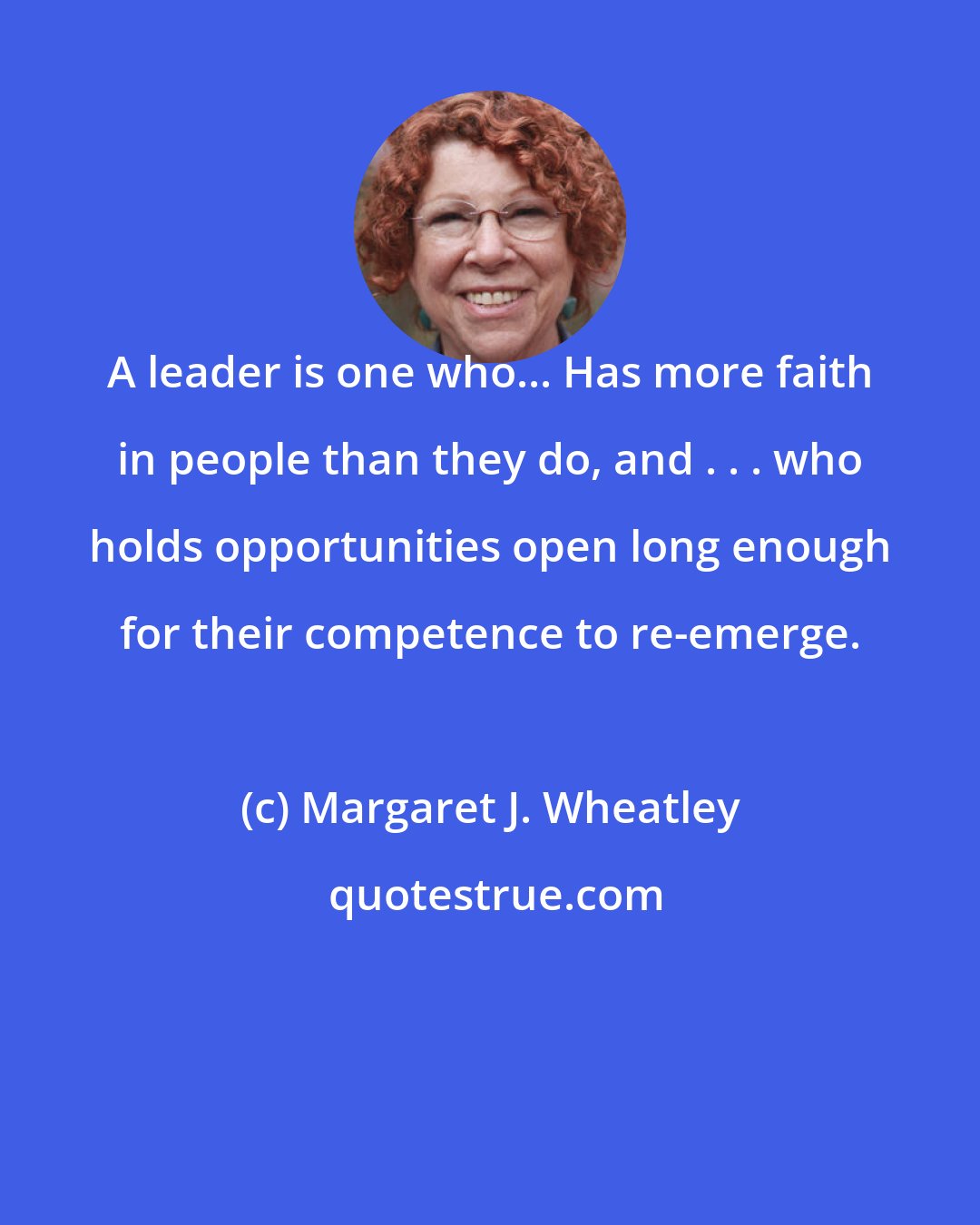 Margaret J. Wheatley: A leader is one who... Has more faith in people than they do, and . . . who holds opportunities open long enough for their competence to re-emerge.