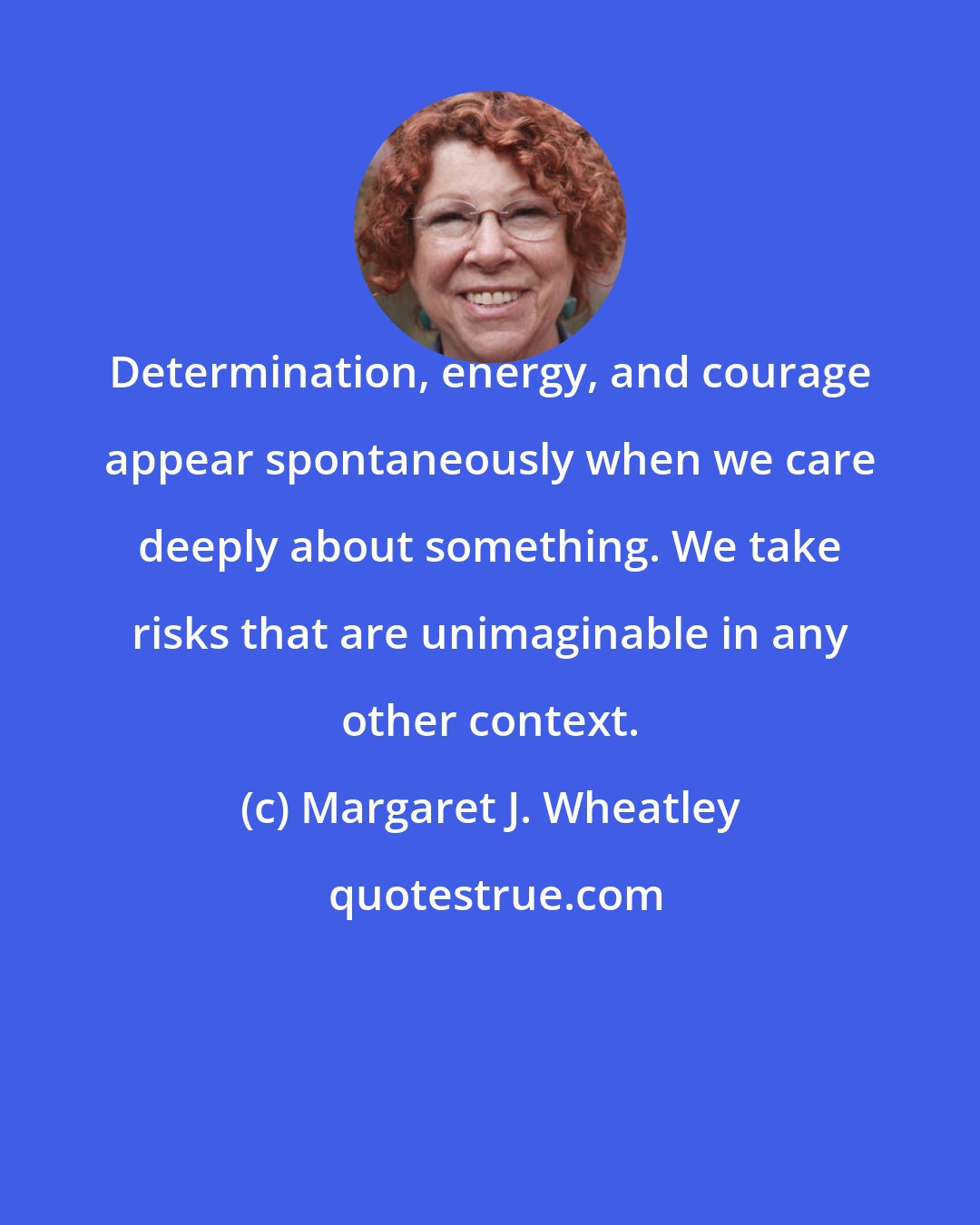 Margaret J. Wheatley: Determination, energy, and courage appear spontaneously when we care deeply about something. We take risks that are unimaginable in any other context.