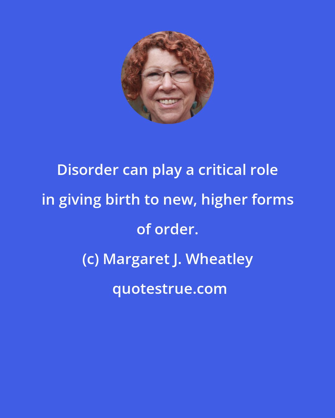 Margaret J. Wheatley: Disorder can play a critical role in giving birth to new, higher forms of order.
