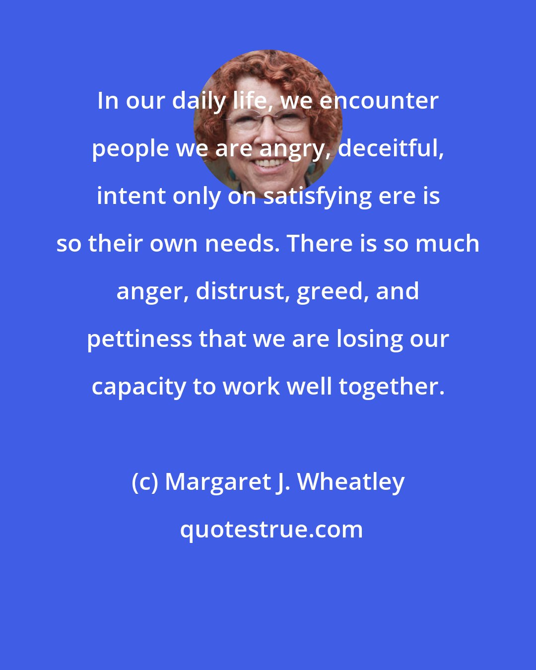 Margaret J. Wheatley: In our daily life, we encounter people we are angry, deceitful, intent only on satisfying ere is so their own needs. There is so much anger, distrust, greed, and pettiness that we are losing our capacity to work well together.