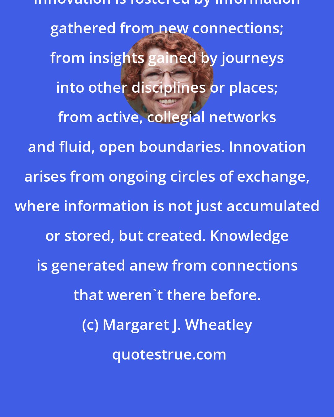 Margaret J. Wheatley: Innovation is fostered by information gathered from new connections; from insights gained by journeys into other disciplines or places; from active, collegial networks and fluid, open boundaries. Innovation arises from ongoing circles of exchange, where information is not just accumulated or stored, but created. Knowledge is generated anew from connections that weren't there before.