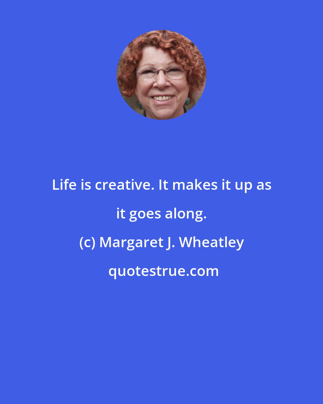 Margaret J. Wheatley: Life is creative. It makes it up as it goes along.