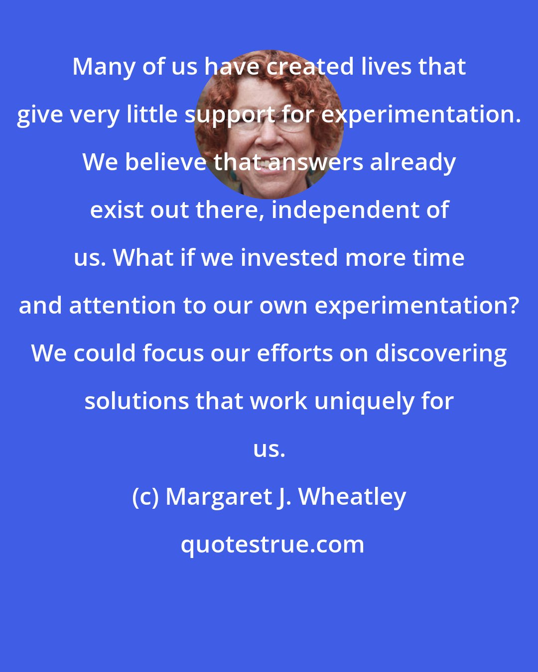Margaret J. Wheatley: Many of us have created lives that give very little support for experimentation. We believe that answers already exist out there, independent of us. What if we invested more time and attention to our own experimentation? We could focus our efforts on discovering solutions that work uniquely for us.