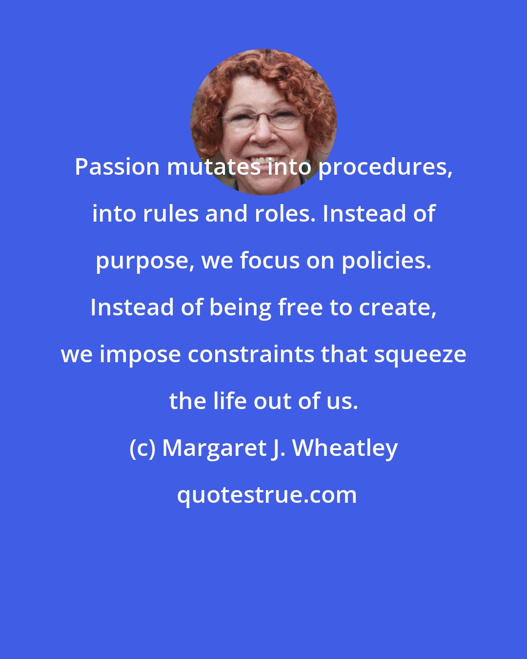 Margaret J. Wheatley: Passion mutates into procedures, into rules and roles. Instead of purpose, we focus on policies. Instead of being free to create, we impose constraints that squeeze the life out of us.