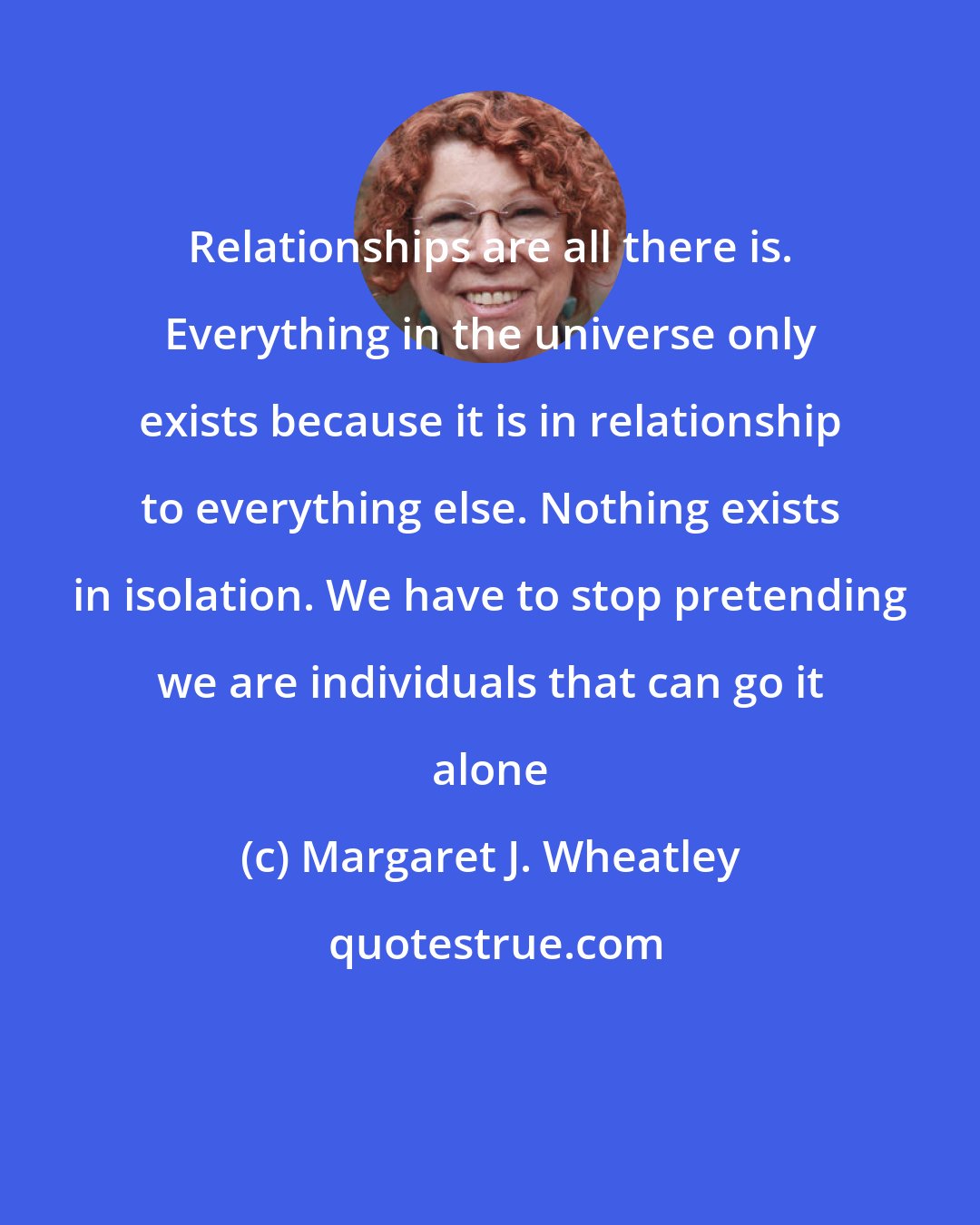Margaret J. Wheatley: Relationships are all there is. Everything in the universe only exists because it is in relationship to everything else. Nothing exists in isolation. We have to stop pretending we are individuals that can go it alone