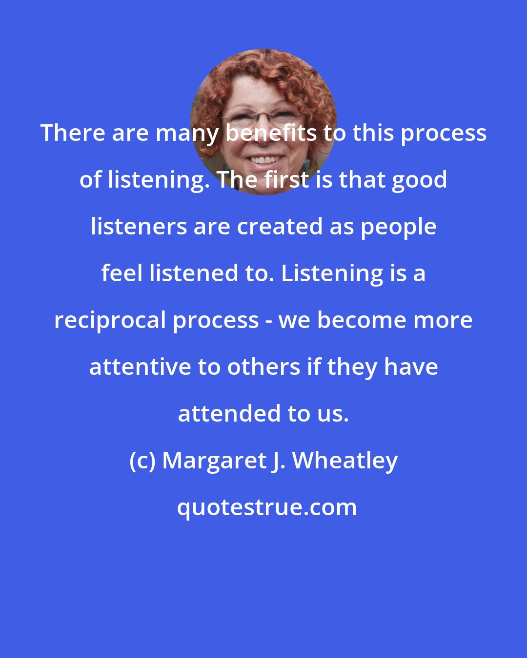 Margaret J. Wheatley: There are many benefits to this process of listening. The first is that good listeners are created as people feel listened to. Listening is a reciprocal process - we become more attentive to others if they have attended to us.