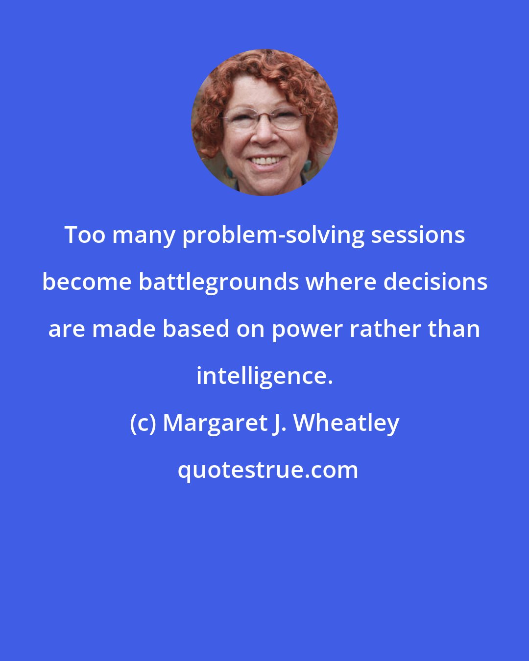 Margaret J. Wheatley: Too many problem-solving sessions become battlegrounds where decisions are made based on power rather than intelligence.