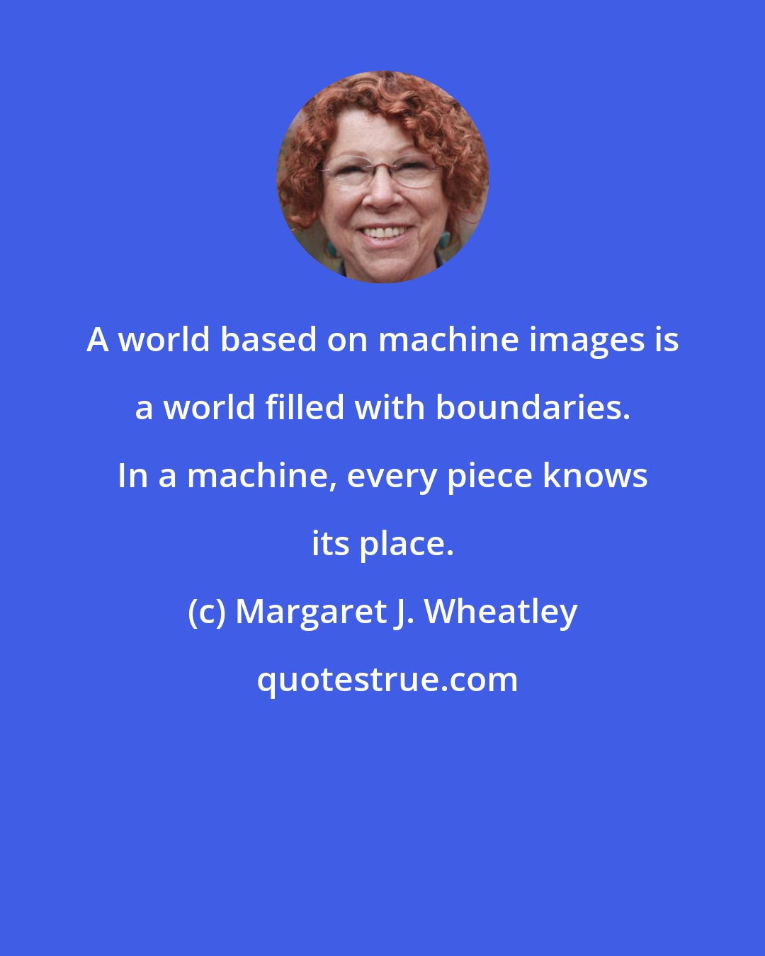 Margaret J. Wheatley: A world based on machine images is a world filled with boundaries. In a machine, every piece knows its place.