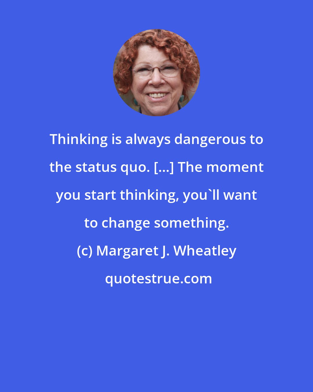 Margaret J. Wheatley: Thinking is always dangerous to the status quo. [...] The moment you start thinking, you'll want to change something.