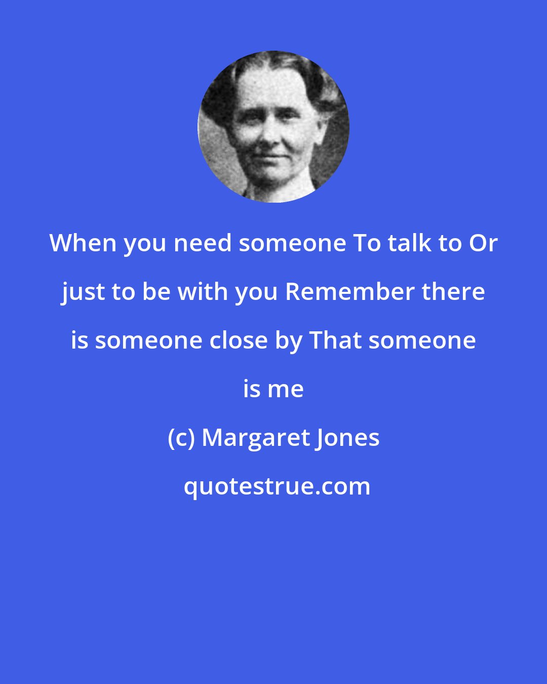 Margaret Jones: When you need someone To talk to Or just to be with you Remember there is someone close by That someone is me