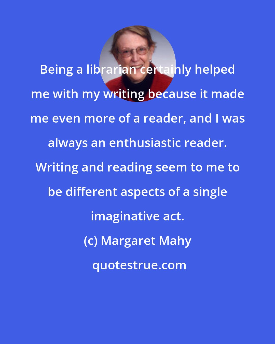 Margaret Mahy: Being a librarian certainly helped me with my writing because it made me even more of a reader, and I was always an enthusiastic reader. Writing and reading seem to me to be different aspects of a single imaginative act.