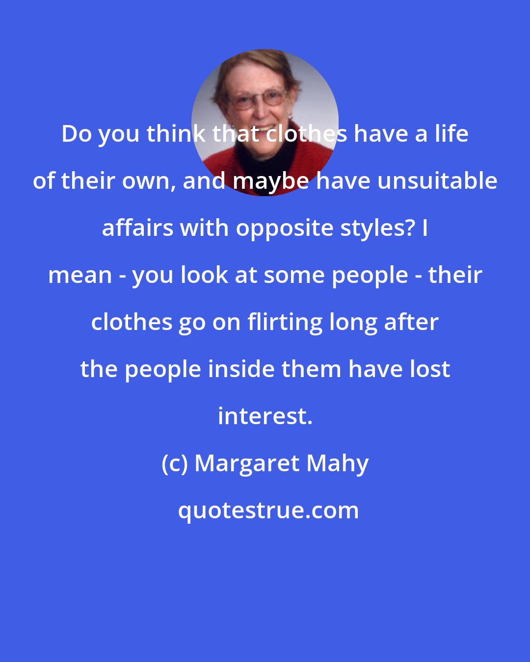 Margaret Mahy: Do you think that clothes have a life of their own, and maybe have unsuitable affairs with opposite styles? I mean - you look at some people - their clothes go on flirting long after the people inside them have lost interest.