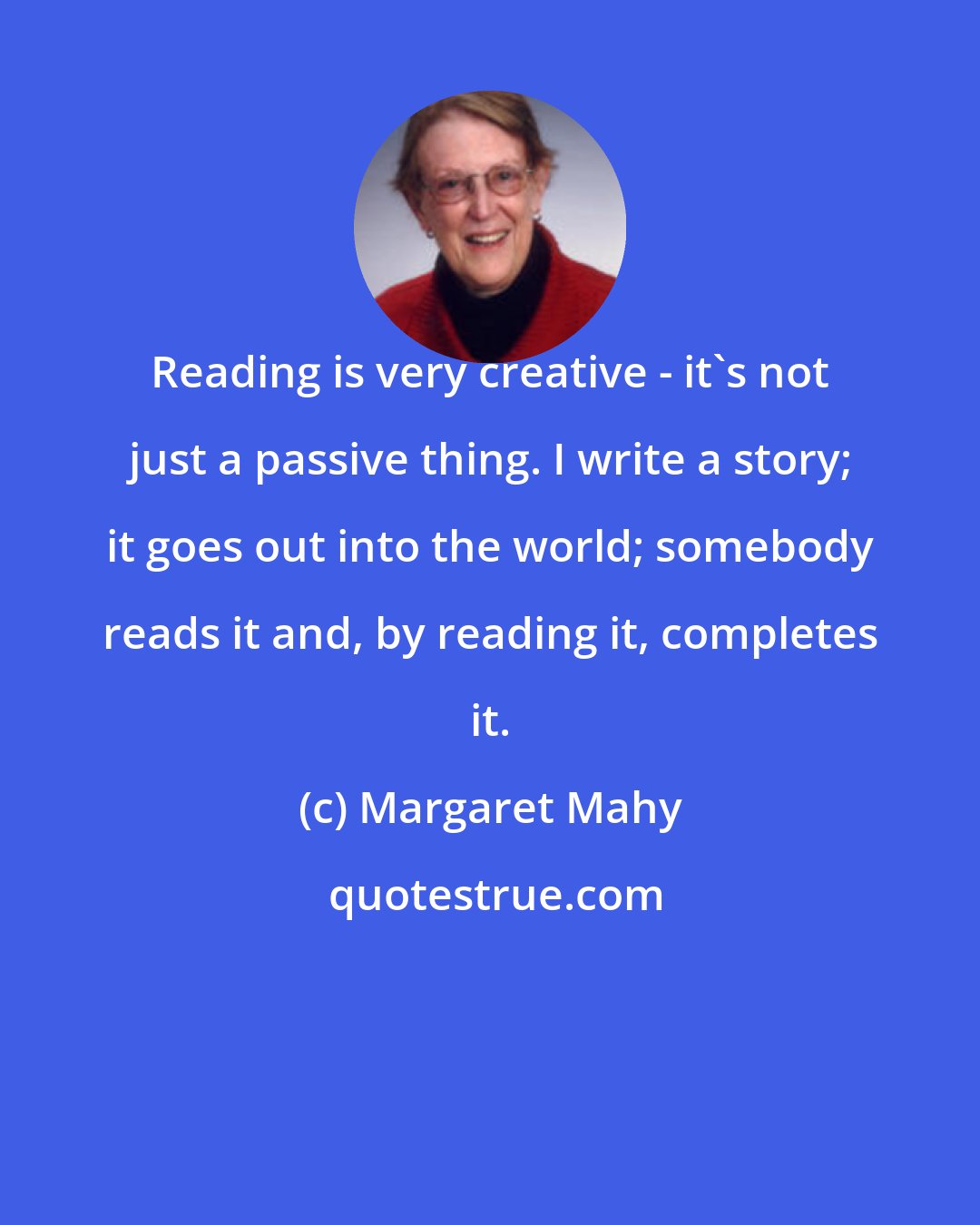 Margaret Mahy: Reading is very creative - it's not just a passive thing. I write a story; it goes out into the world; somebody reads it and, by reading it, completes it.