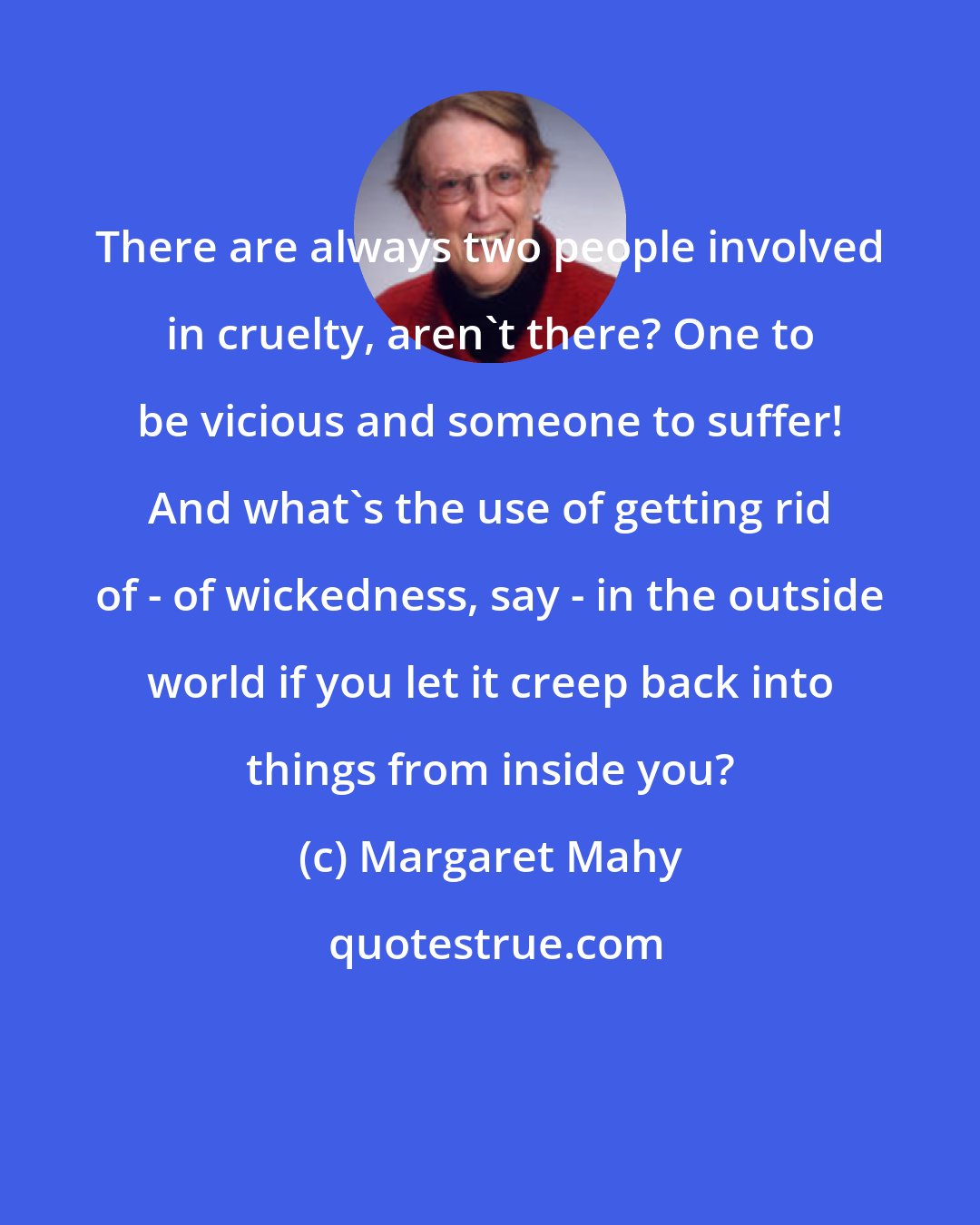 Margaret Mahy: There are always two people involved in cruelty, aren't there? One to be vicious and someone to suffer! And what's the use of getting rid of - of wickedness, say - in the outside world if you let it creep back into things from inside you?