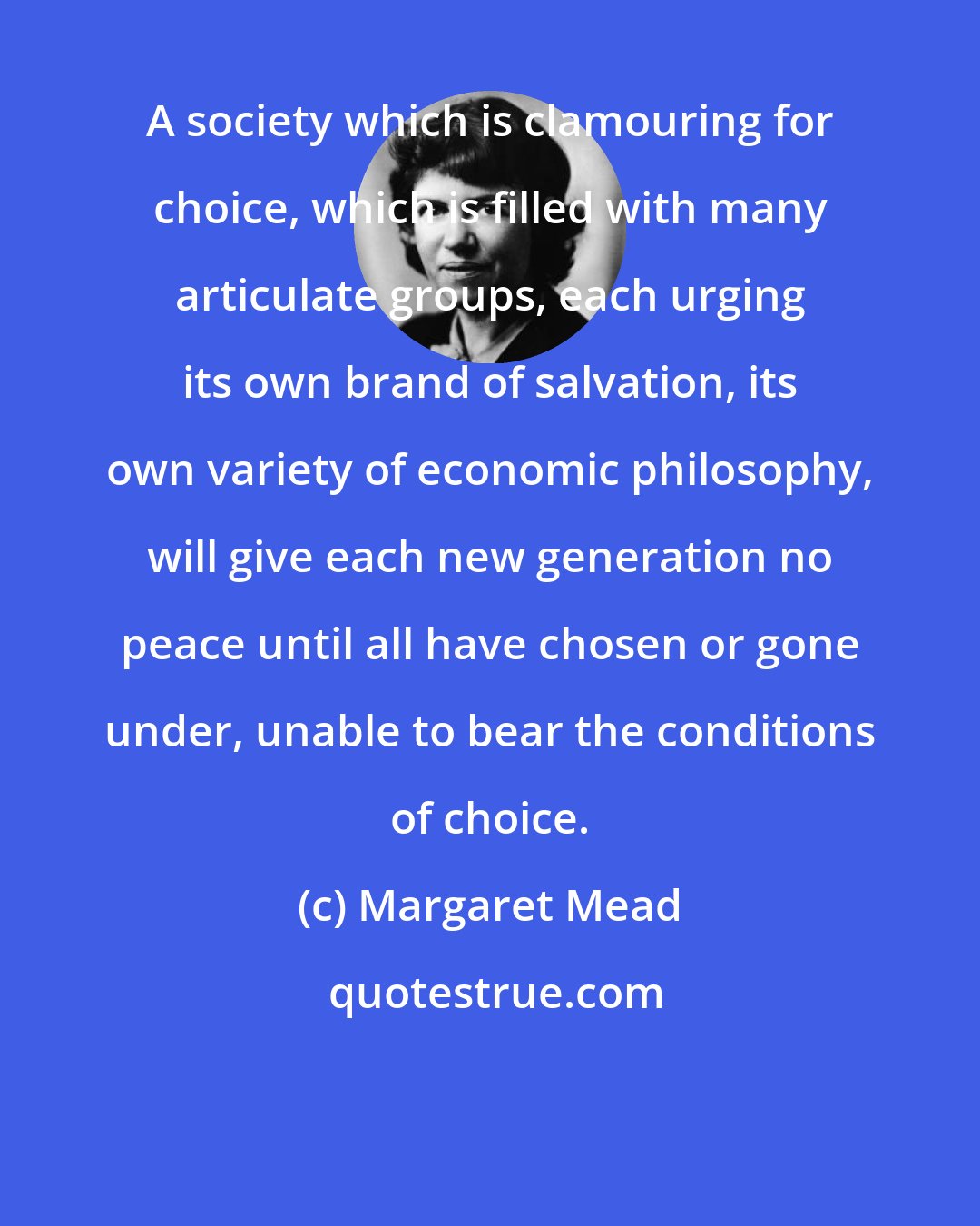 Margaret Mead: A society which is clamouring for choice, which is filled with many articulate groups, each urging its own brand of salvation, its own variety of economic philosophy, will give each new generation no peace until all have chosen or gone under, unable to bear the conditions of choice.