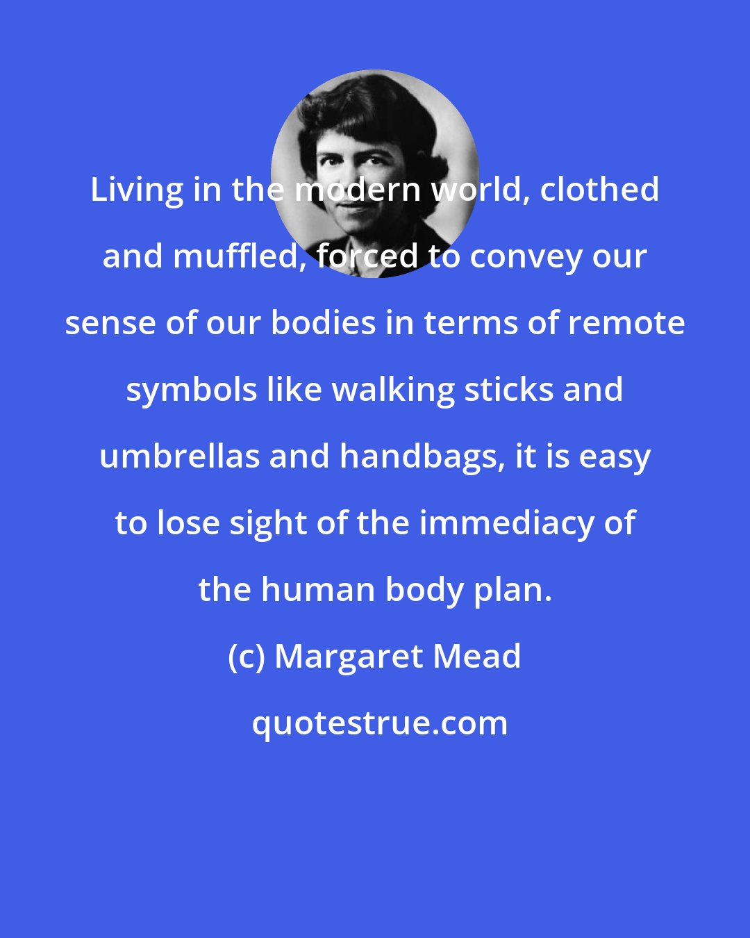 Margaret Mead: Living in the modern world, clothed and muffled, forced to convey our sense of our bodies in terms of remote symbols like walking sticks and umbrellas and handbags, it is easy to lose sight of the immediacy of the human body plan.