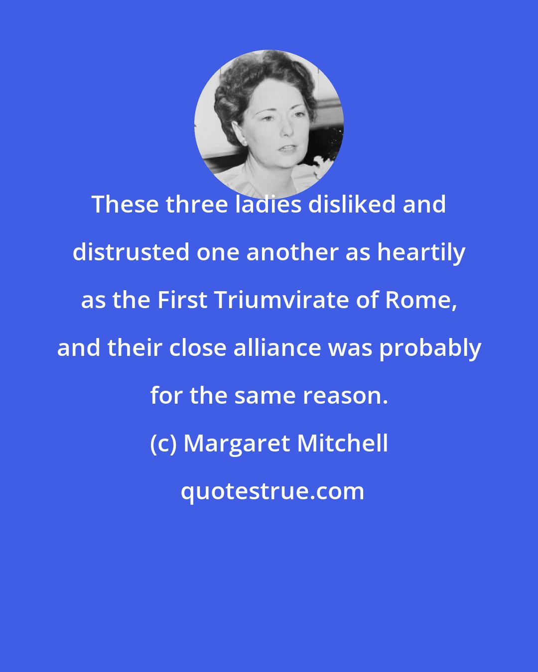 Margaret Mitchell: These three ladies disliked and distrusted one another as heartily as the First Triumvirate of Rome, and their close alliance was probably for the same reason.