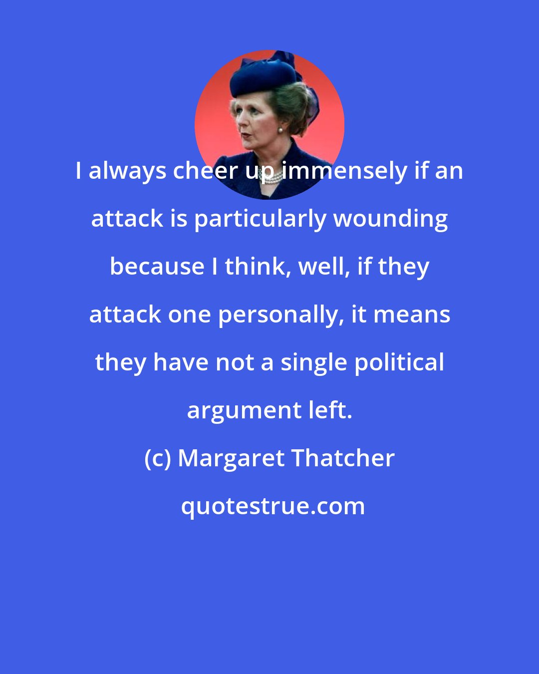 Margaret Thatcher: I always cheer up immensely if an attack is particularly wounding because I think, well, if they attack one personally, it means they have not a single political argument left.