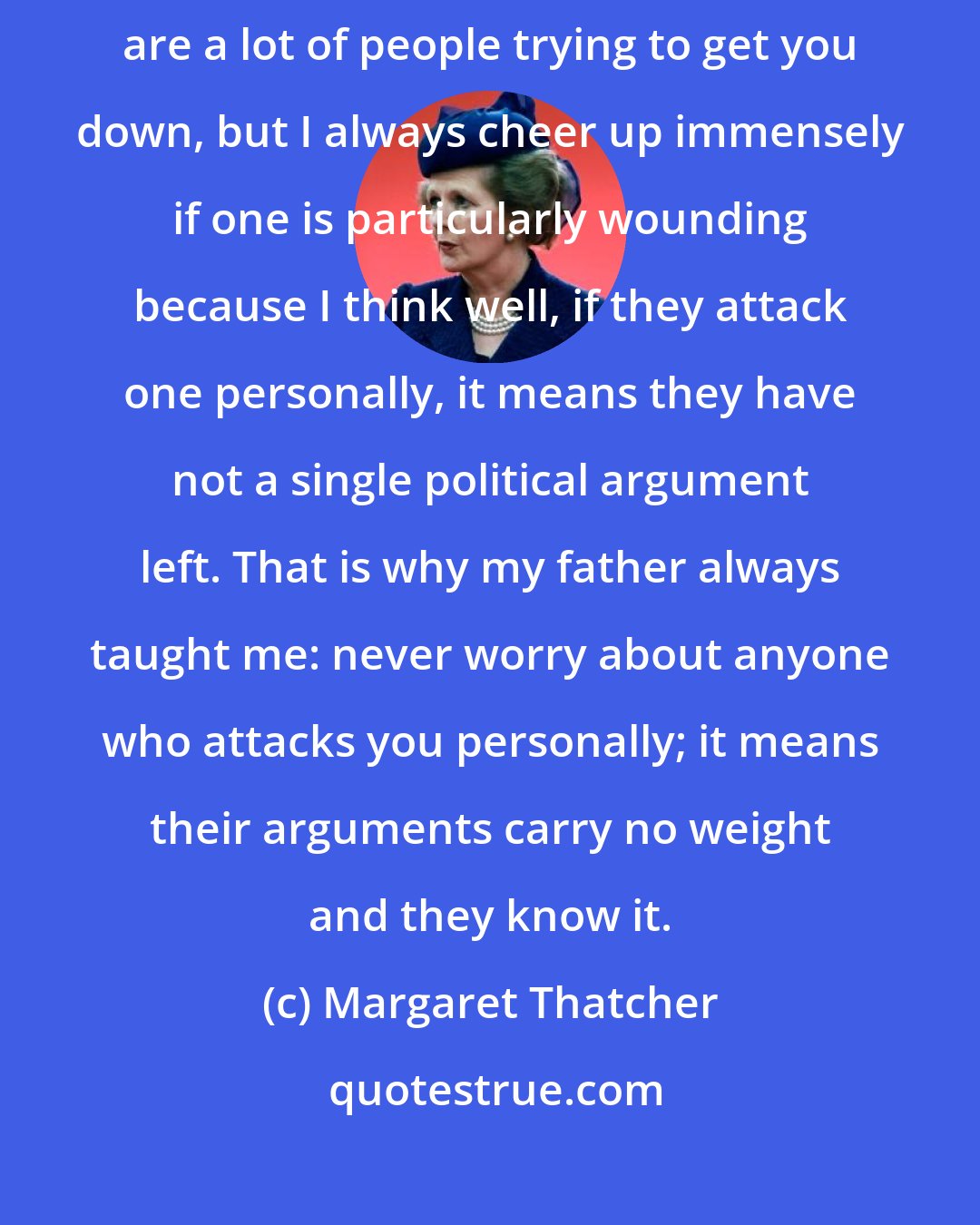 Margaret Thatcher: In my work, you get used to criticisms. Of course you do, because there are a lot of people trying to get you down, but I always cheer up immensely if one is particularly wounding because I think well, if they attack one personally, it means they have not a single political argument left. That is why my father always taught me: never worry about anyone who attacks you personally; it means their arguments carry no weight and they know it.