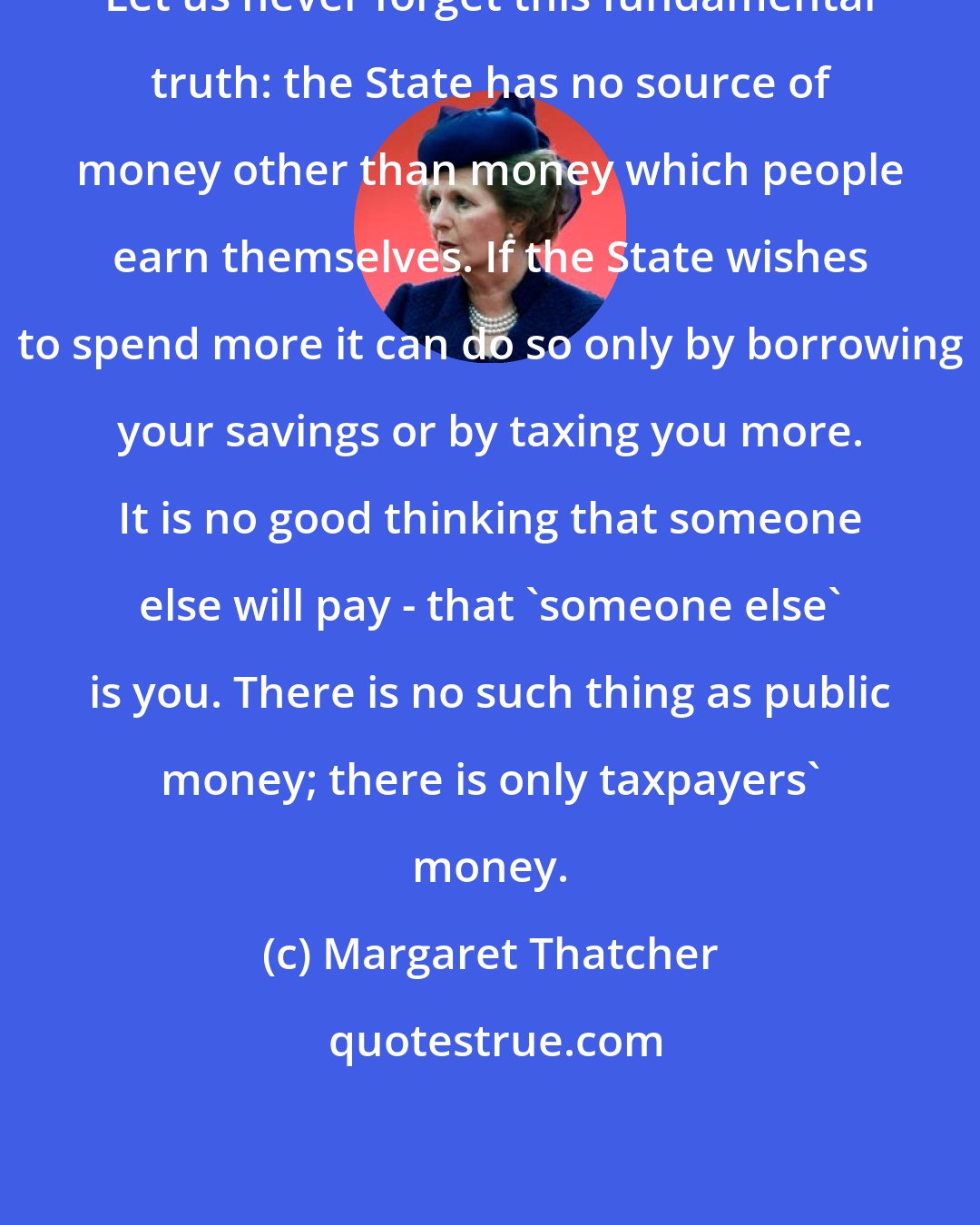 Margaret Thatcher: Let us never forget this fundamental truth: the State has no source of money other than money which people earn themselves. If the State wishes to spend more it can do so only by borrowing your savings or by taxing you more. It is no good thinking that someone else will pay - that 'someone else' is you. There is no such thing as public money; there is only taxpayers' money.