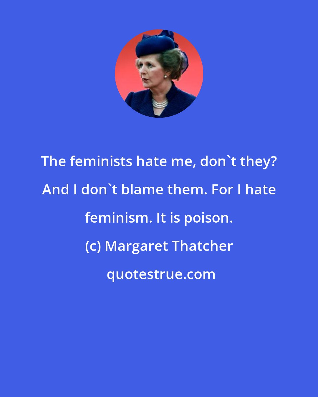 Margaret Thatcher: The feminists hate me, don't they? And I don't blame them. For I hate feminism. It is poison.